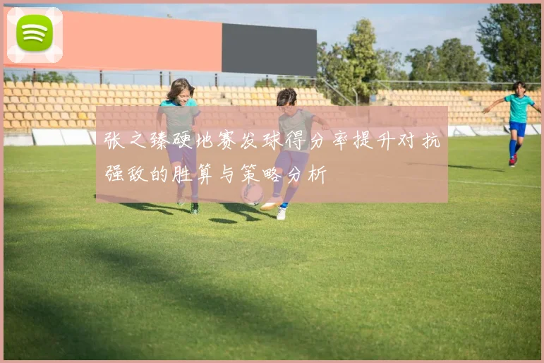 张之臻硬地赛发球得分率提升对抗强敌的胜算与策略分析