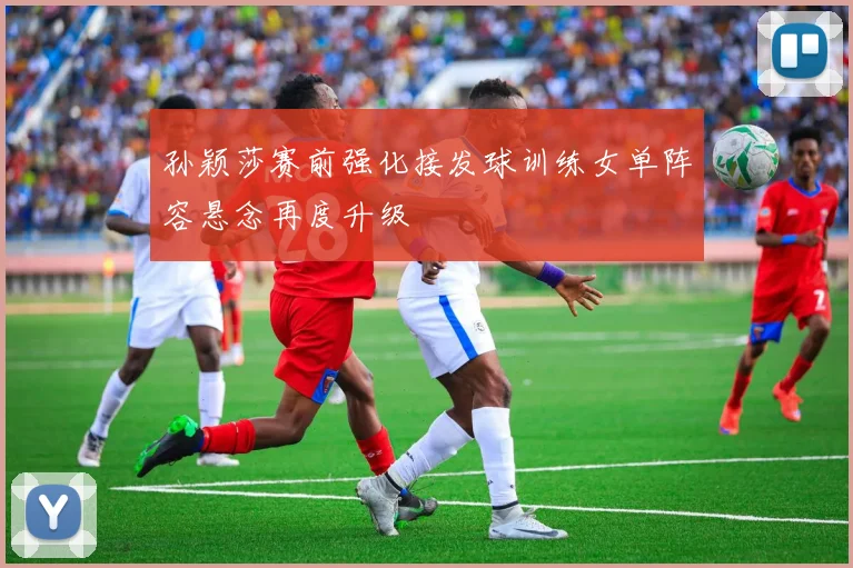 孙颖莎赛前强化接发球训练女单阵容悬念再度升级