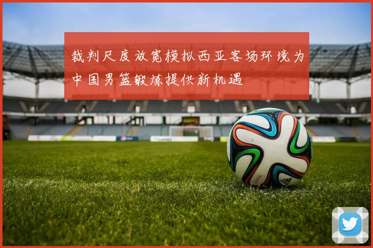 裁判尺度放宽模拟西亚客场环境为中国男篮锻炼提供新机遇