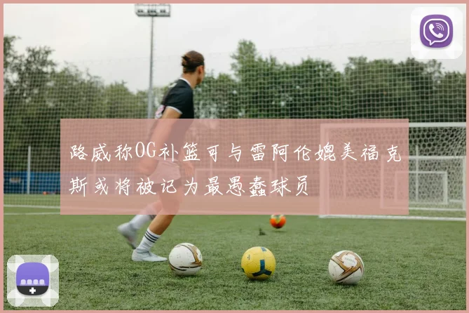 路威称OG补篮可与雷阿伦媲美福克斯或将被记为最愚蠢球员