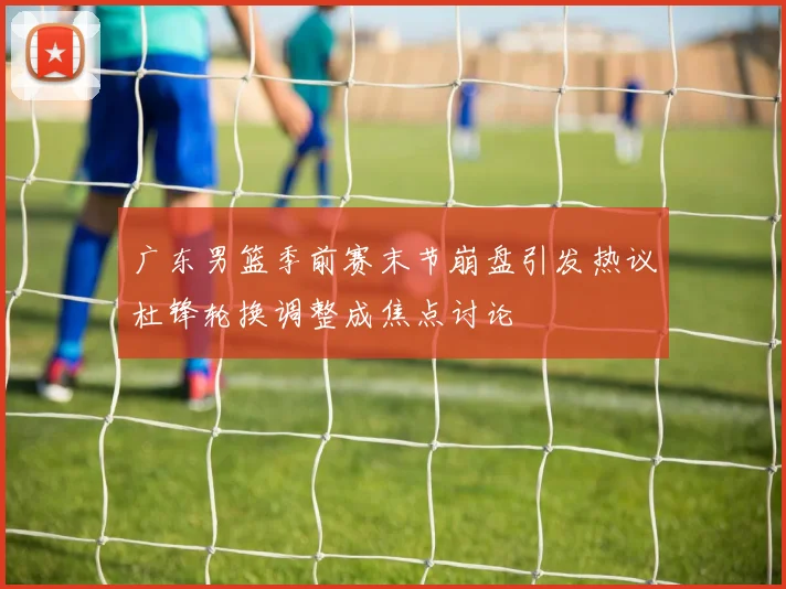 广东男篮季前赛末节崩盘引发热议杜锋轮换调整成焦点讨论