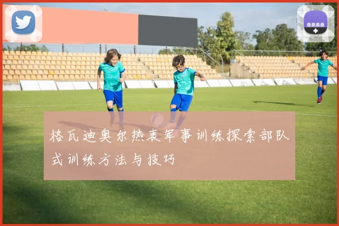 格瓦迪奥尔热衷军事训练探索部队式训练方法与技巧